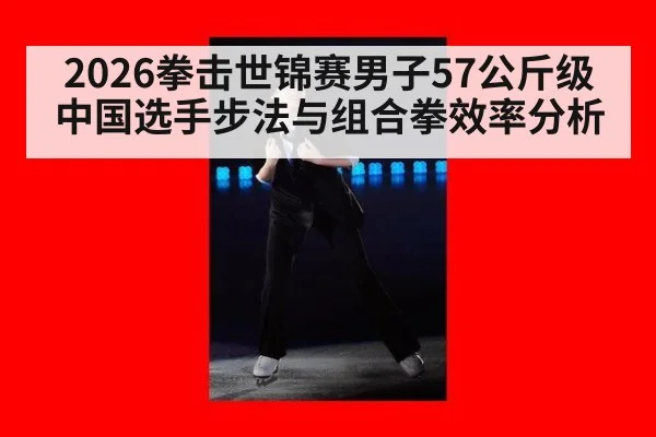 2026拳击世锦赛男子57公斤级中国选手步法与组合拳效率分析